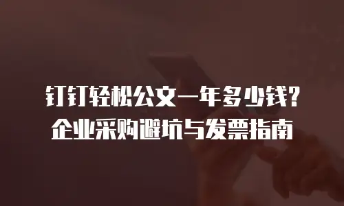 钉钉轻松公文一年多少钱？企业采购避坑与发票指南