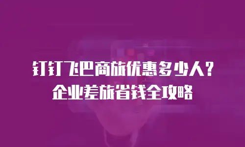 钉钉飞巴商旅优惠多少人？企业差旅省钱全攻略