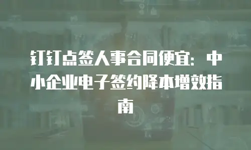 钉钉点签人事合同便宜：中小企业电子签约降本增效指南