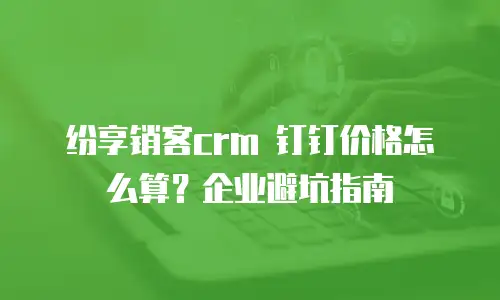 纷享销客crm 钉钉价格怎么算？企业避坑指南