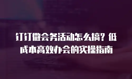 钉钉微会务活动怎么搞？低成本高效办会的实操指南