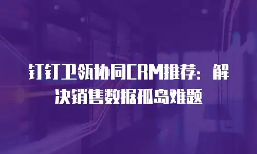 钉钉卫瓴协同CRM推荐：解决销售数据孤岛难题