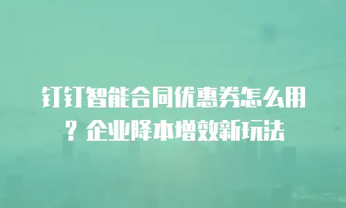 钉钉智能合同优惠券怎么用？企业降本增效新玩法