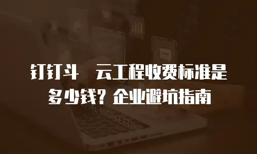 钉钉斗栱云工程收费标准是多少钱？企业避坑指南