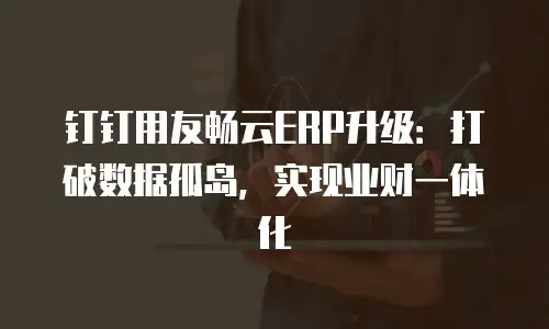 钉钉用友畅云ERP升级：打破数据孤岛，实现业财一体化