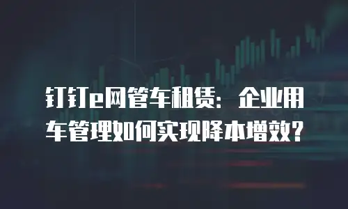 钉钉e网管车租赁：企业用车管理如何实现降本增效？