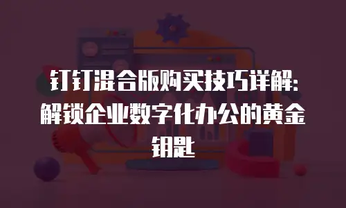 钉钉混合版购买技巧详解：解锁企业数字化办公的黄金钥匙
