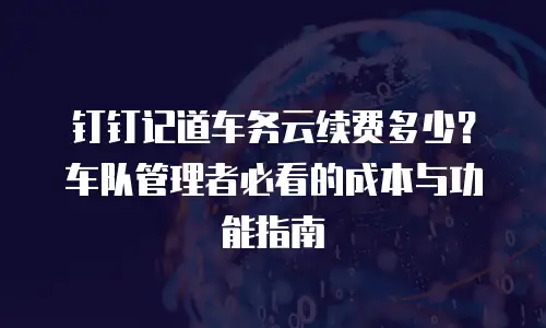 钉钉记道车务云续费多少？车队管理者必看的成本与功能指南