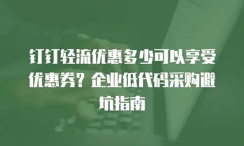 钉钉轻流优惠多少可以享受优惠券？企业低代码采购避坑指南