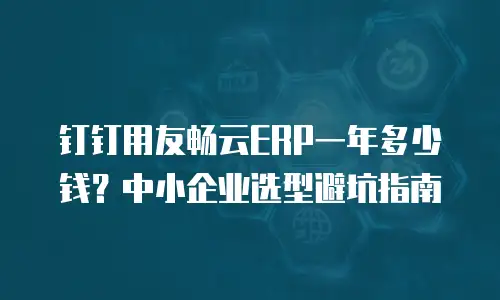 钉钉用友畅云ERP一年多少钱？中小企业选型避坑指南
