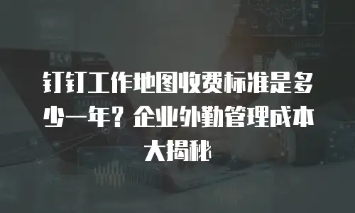 钉钉工作地图收费标准是多少一年？企业外勤管理成本大揭秘