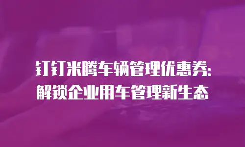 钉钉米腾车辆管理优惠券：解锁企业用车管理新生态
