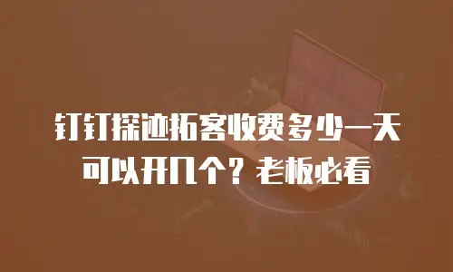 钉钉探迹拓客收费多少一天可以开几个？老板必看