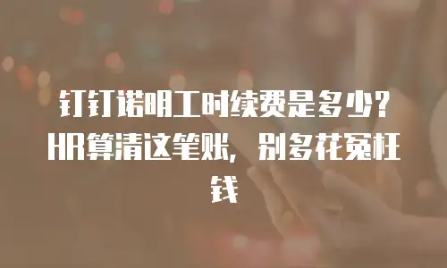 钉钉诺明工时续费是多少？HR算清这笔账，别多花冤枉钱