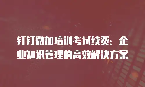 钉钉微加培训考试续费：企业知识管理的高效解决方案