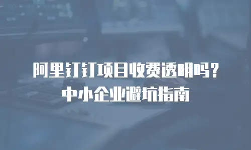 阿里钉钉项目收费透明吗？中小企业避坑指南