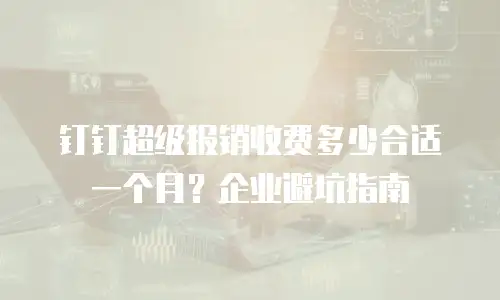 钉钉超级报销收费多少合适一个月？企业避坑指南