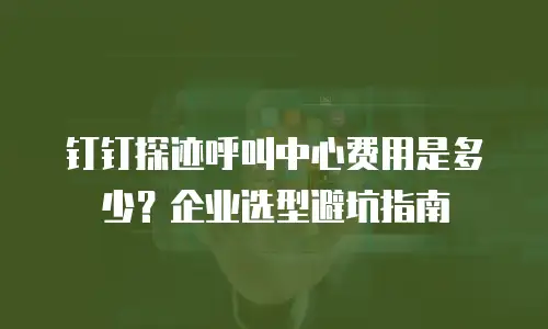 钉钉探迹呼叫中心费用是多少？企业选型避坑指南