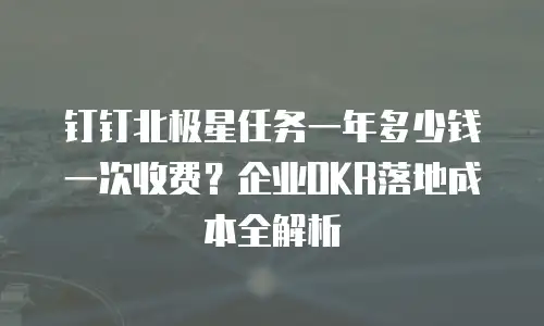 钉钉北极星任务一年多少钱一次收费？企业OKR落地成本全解析