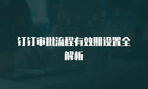 钉钉审批流程有效期设置全解析