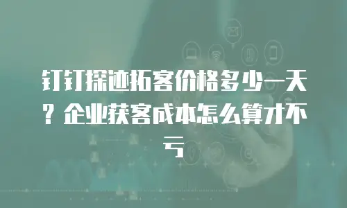 钉钉探迹拓客价格多少一天？企业获客成本怎么算才不亏