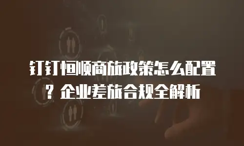 钉钉恒顺商旅政策怎么配置？企业差旅合规全解析