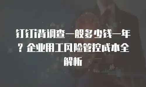 钉钉i背调查一般多少钱一年？企业用工风险管控成本全解析