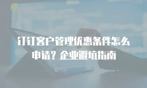 钉钉客户管理优惠条件怎么申请？企业避坑指南