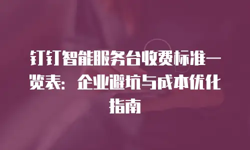钉钉智能服务台收费标准一览表：企业避坑与成本优化指南