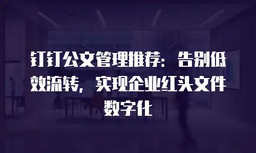 钉钉公文管理推荐：告别低效流转，实现企业红头文件数字化
