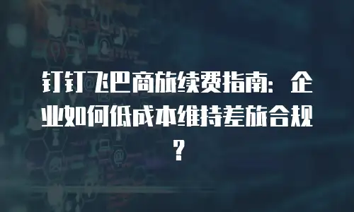 钉钉飞巴商旅续费指南：企业如何低成本维持差旅合规？