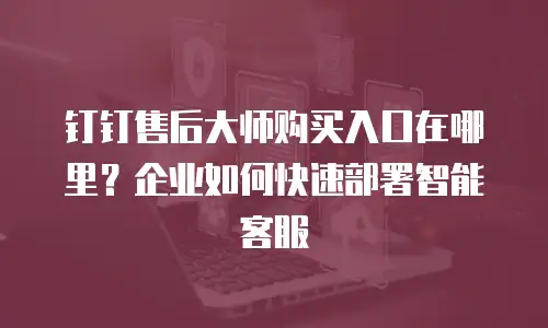 钉钉售后大师购买入口在哪里？企业如何快速部署智能客服