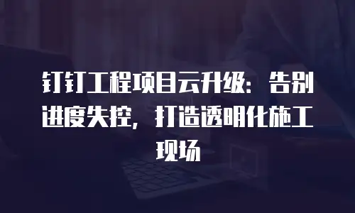钉钉工程项目云升级：告别进度失控，打造透明化施工现场
