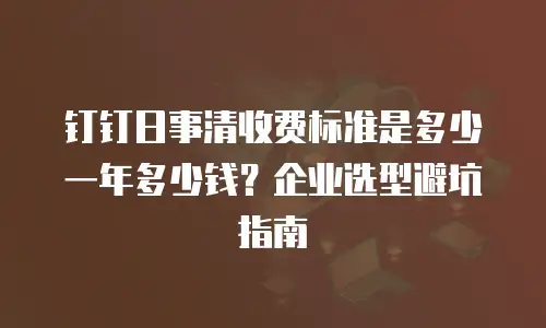 钉钉日事清收费标准是多少一年多少钱？企业选型避坑指南