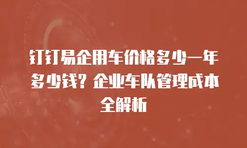 钉钉易企用车价格多少一年多少钱？企业车队管理成本全解析
