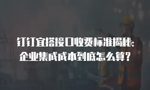 钉钉宜搭接口收费标准揭秘：企业集成成本到底怎么算？