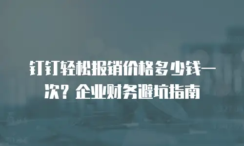 钉钉轻松报销价格多少钱一次？企业财务避坑指南
