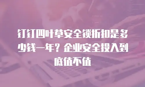 钉钉四叶草安全锁折扣是多少钱一年？企业安全投入到底值不值