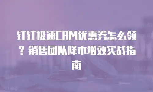 钉钉极速CRM优惠券怎么领？销售团队降本增效实战指南