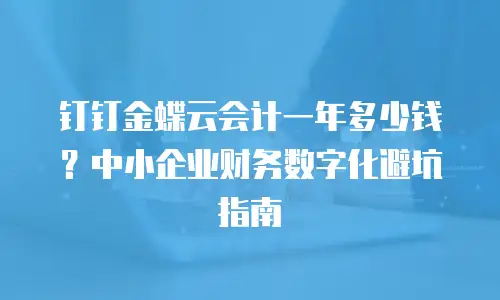 钉钉金蝶云会计一年多少钱？中小企业财务数字化避坑指南