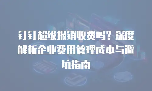 钉钉超级报销收费吗？深度解析企业费用管理成本与避坑指南