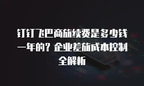 钉钉飞巴商旅续费是多少钱一年的？企业差旅成本控制全解析