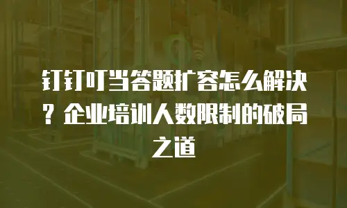 钉钉叮当答题扩容怎么解决？企业培训人数限制的破局之道