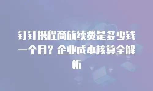 钉钉携程商旅续费是多少钱一个月？企业成本核算全解析