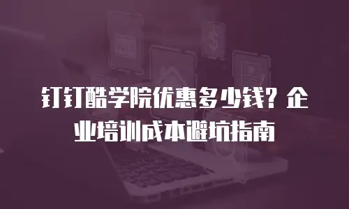 钉钉酷学院优惠多少钱？企业培训成本避坑指南