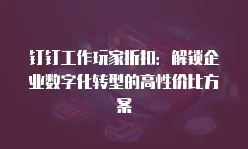 钉钉工作玩家折扣：解锁企业数字化转型的高性价比方案