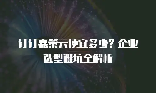 钉钉嘉策云便宜多少？企业选型避坑全解析