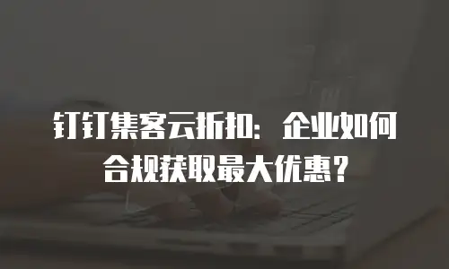 钉钉集客云折扣：企业如何合规获取最大优惠？
