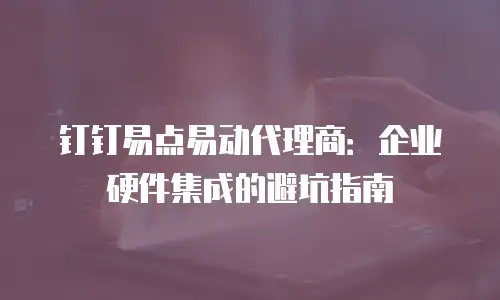 钉钉易点易动代理商：企业硬件集成的避坑指南
