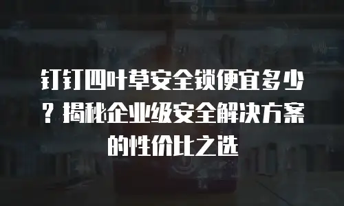 钉钉四叶草安全锁便宜多少？揭秘企业级安全解决方案的性价比之选